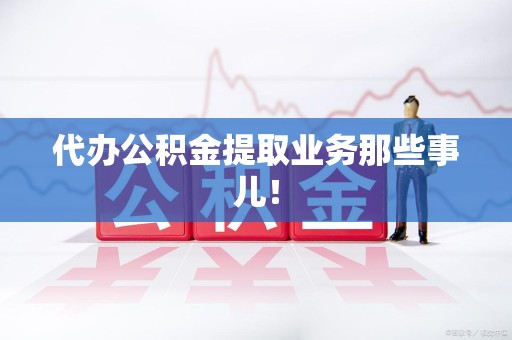 周宁代办公积金提取业务那些事儿! 周宁代办公积金提取业务那些事儿!