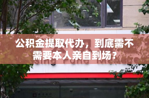 周宁公积金提取代办,到底需不需要本人亲自到场? 周宁公积金提取代办,到底需不需要本人亲自到场?