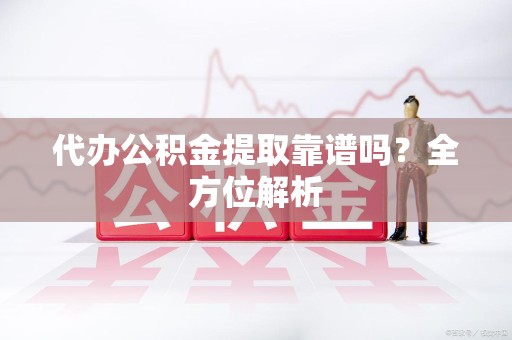 周宁代办公积金提取靠谱吗？全方位解析