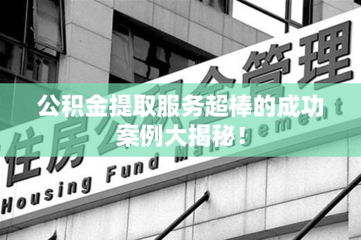 周宁公积金提取服务超棒的成功案例大揭秘！