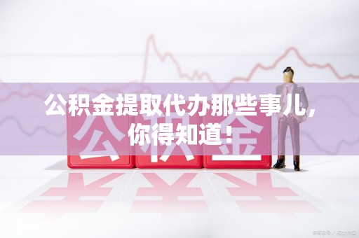 周宁公积金提取代办那些事儿，你得知道！