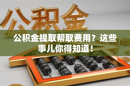 周宁公积金提取帮取费用？这些事儿你得知道！