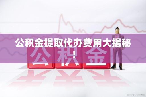 周宁公积金提取代办费用大揭秘! 周宁公积金提取代办费用大揭秘!