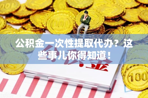 周宁公积金一次性提取代办？这些事儿你得知道！