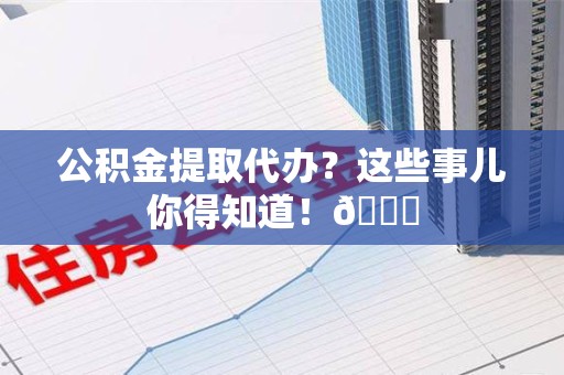周宁公积金提取代办？这些事儿你得知道！😎