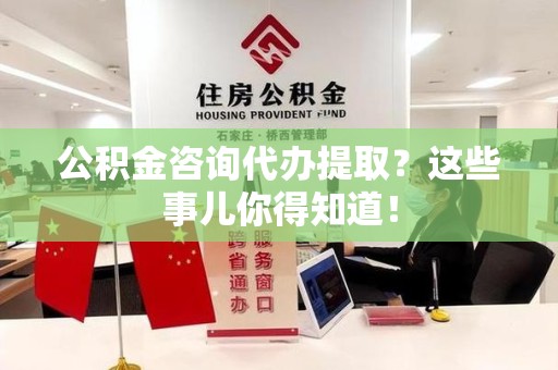 周宁公积金咨询代办提取？这些事儿你得知道！