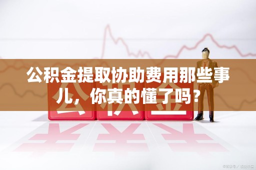 周宁公积金提取协助费用那些事儿，你真的懂了吗？