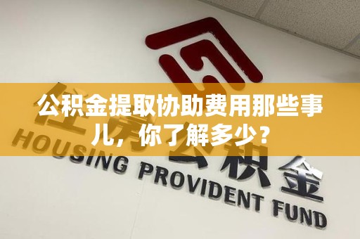周宁公积金提取协助费用那些事儿，你了解多少？