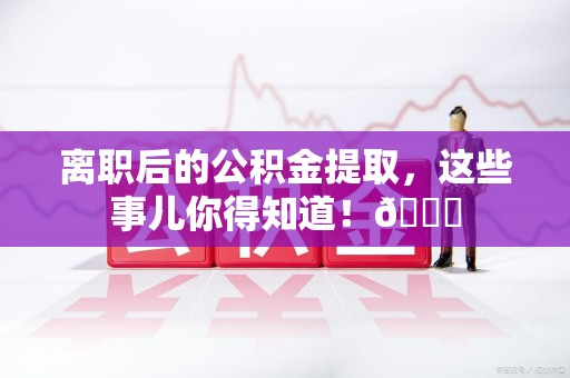 周宁离职后的公积金提取，这些事儿你得知道！😎