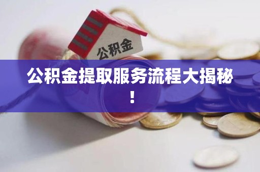 周宁公积金提取服务流程大揭秘! 周宁公积金提取服务流程大揭秘!