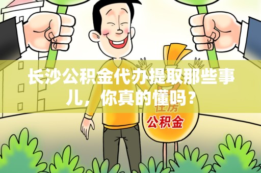 周宁长沙公积金代办提取那些事儿，你真的懂吗？