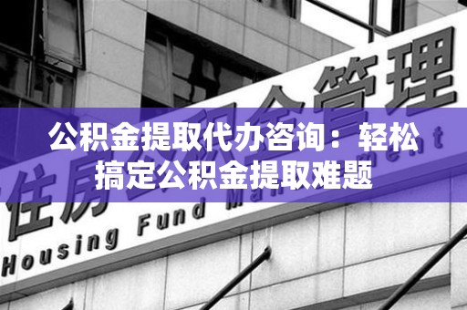 周宁公积金提取代办咨询：轻松搞定公积金提取难题