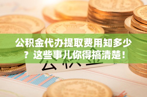 周宁公积金代办提取费用知多少?这些事儿你得搞清楚! 周宁公积金代办提取费用知多少?这些事儿你得搞清楚!
