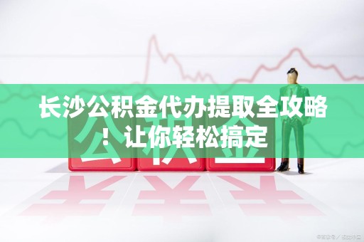 周宁长沙公积金代办提取全攻略！让你轻松搞定