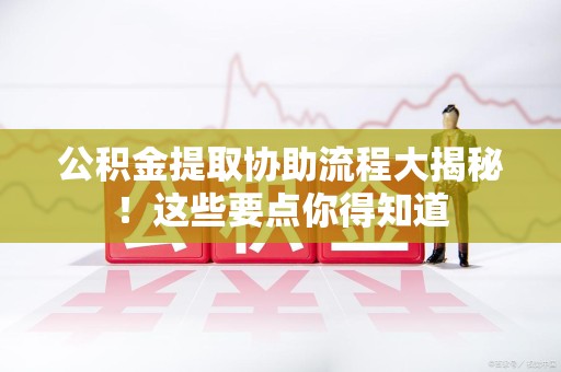 周宁公积金提取协助流程大揭秘！这些要点你得知道