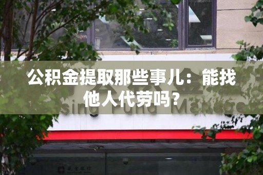 周宁公积金提取那些事儿：能找他人代劳吗？