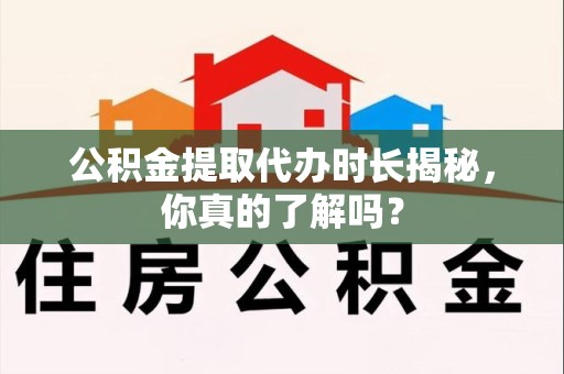 周宁公积金提取代办时长揭秘，你真的了解吗？